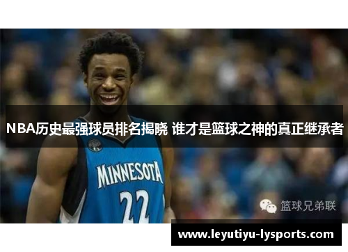 NBA历史最强球员排名揭晓 谁才是篮球之神的真正继承者