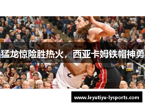 猛龙惊险胜热火，西亚卡姆铁帽神勇