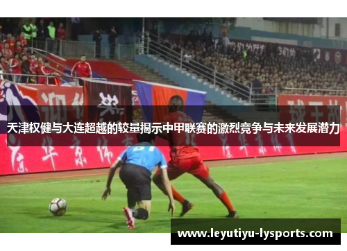 天津权健与大连超越的较量揭示中甲联赛的激烈竞争与未来发展潜力