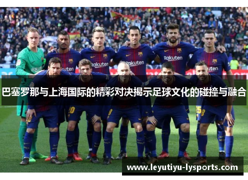 巴塞罗那与上海国际的精彩对决揭示足球文化的碰撞与融合