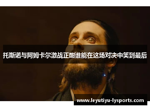 托斯诺与阿姆卡尔激战正酣谁能在这场对决中笑到最后