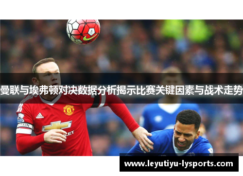 曼联与埃弗顿对决数据分析揭示比赛关键因素与战术走势