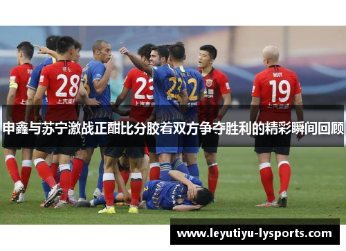 申鑫与苏宁激战正酣比分胶着双方争夺胜利的精彩瞬间回顾