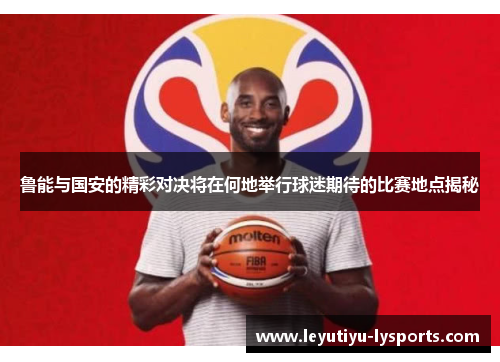 鲁能与国安的精彩对决将在何地举行球迷期待的比赛地点揭秘
